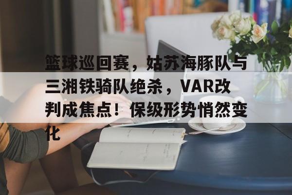 开云真人体育娱乐 - 篮球巡回赛，姑苏海豚队与三湘铁骑队绝杀，VAR改判成焦点！保级形势悄然变化